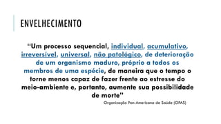 ENVELHECIMENTO
“Um processo sequencial, individual, acumulativo,
irreversível, universal, não patológico, de deterioração
de um organismo maduro, próprio a todos os
membros de uma espécie, de maneira que o tempo o
torne menos capaz de fazer frente ao estresse do
meio-ambiente e, portanto, aumente sua possibilidade
de morte”
Organização Pan-Americana de Saúde (OPAS)
 
