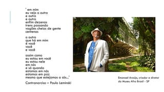 ' em mim
eu vejo o outro
e outro
e outro
enfim dezenas
trens passando
vagões cheios de gente
centenas
o outro
que há em mim
é você
você
e você
assim como
eu estou em você
eu estou nele
em nós
e só quando
estamos em nós
estamos em paz
mesmo que estejamos a sós...'
Contranarciso – Paulo Leminski
Emanoel Araújo, criador e diretor
do Museu Afro Brasil - SP
 