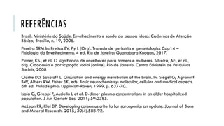 REFERÊNCIAS
Brasil. Ministério da Saúde. Envelhecimento e saúde da pessoa idosa. Cadernos de Atenção
Básica, Brasília, n. 19, 2006.
Pereira SRM In: Freitas EV, Py L (Org). Tratado de geriatria e gerontologia. Cap14 –
Fisiologia do Envelhecimento. 4 ed. Rio de Janeiro: Guanabara Koogan, 2017.
Ploner, KS., et al. O significado de envelhecer para homens e mulheres. Silveira, AF., et al.,
org. Cidadania e participação social [online]. Rio de Janeiro: Centro Edelstein de Pesquisas
Sociais, 2008
Clarke DD, Sokoloff L. Circulation and energy metabolism of the brain. In: Siegel G, Agranoff
BW, Albers RW, Fisher SK, eds. Basic neurochemistry: molecular, cellular and medical aspects.
6th ed. Philadelphia: Lippincott-Raven, 1999. p. 637-70.
Isaia G, Greppi F, Ausiello L et al. D-dimer plasma concentrations in an older hospitalized
population. J Am Geriatr Soc. 2011; 59:2385.
McLean RR, Kiel DP. Developing consensus criteria for sarcopenia: an update. Journal of Bone
and Mineral Research. 2015; 30(4):588-92.
 