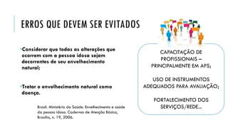 ERROS QUE DEVEM SER EVITADOS
•Considerar que todas as alterações que
ocorrem com a pessoa idosa sejam
decorrentes de seu envelhecimento
natural;
•Tratar o envelhecimento natural como
doença.
CAPACITAÇÃO DE
PROFISSIONAIS –
PRINCIPALMENTE EM APS;
USO DE INSTRUMENTOS
ADEQUADOS PARA AVALIAÇÃO;
FORTALECIMENTO DOS
SERVIÇOS/REDE...
Brasil. Ministério da Saúde. Envelhecimento e saúde
da pessoa idosa. Cadernos de Atenção Básica,
Brasília, n. 19, 2006.
 