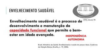 ENVELHECIMENTO SAUDÁVEL
Envelhecimento saudável é o processo de
desenvolvimento e manutenção da
capacidade funcional que permite o bem-
estar em idade avançada.
Brasil. Ministério da Saúde. Envelhecimento e saúde da pessoa idosa. Cadernos
de Atenção Básica, Brasília, n. 19, 2006.
OPAS, década 90
INDEPENDÊNCIA
AUTONOMIA
 