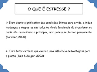 O QUE É ESTRESSE ?
 É um desvio significativo das condições ótimas para a vida, e induz
mudanças e respostas em todos os níveis funcionais do organismo, os
quais são reversíveis a princípio, mas podem se tornar permanente
(Larcher, 2000)
 É um fator externo que exerce uma influência desvantajosa para
a planta (Taiz & Zeiger, 2002)
 