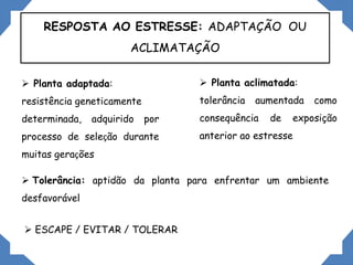 RESPOSTA AO ESTRESSE: ADAPTAÇÃO OU
ACLIMATAÇÃO
 Tolerância: aptidão da planta para enfrentar um ambiente
desfavorável
 Planta adaptada:
resistência geneticamente
determinada, adquirido por
processo de seleção durante
muitas gerações
 Planta aclimatada:
tolerância aumentada como
consequência de exposição
anterior ao estresse
 ESCAPE / EVITAR / TOLERAR
 