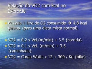 Relação do VO2 com kcal no Exercício P/ cada 1 litro de O2 consumido    4,8 kcal gastas. (para uma dieta mista normal). VO2 = 0,2 x Vel.(m/min) + 3.5 {corrida} VO2 = 0,1 x Vel. (m/min) + 3.5 {caminhada} VO2 = Carga Watts x 12 + 300 / Kg {bike} 