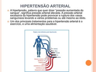 HIPERTENSÃO ARTERIAL 
 A hipertensão, palavra que quer dizer “pressão aumentada do 
sangue”, significa pressão arterial elevada. A pressão arterial 
excessiva da hipertensão pode provocar a ruptura dos vasos 
sanguíneos levando a vários problemas ou até mesmo ao óbito. 
 Um dos principais tratamentos para a hipertensão arterial é o 
exercício, e uma alimentação saudável. 
 