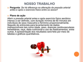 NOSSO TRABALHO 
 Pergunta: Se há diferença na alteração da pressão arterial 
antes e após o exercício físico entre os sexos? 
 Plano de ação 
Aferir a pressão arterial antes e após exercício físico aeróbico 
intenso a ser definido, com duração mínima de 60 minutos em 
indivíduos do sexo masculino e feminino proporcionalmente. 
Seguido de entrevista para levantamento de dados 
imprescindíveis tais como idade, peso, doenças cardiovasculares 
hereditárias, raça, dieta nutricional e uso de medicamentos, entre 
outras. A apresentação dos resultados será feito por meio de 
tabelas e gráficos quantitativos. 
 