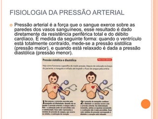 FISIOLOGIA DA PRESSÃO ARTERIAL 
 Pressão arterial é a força que o sangue exerce sobre as 
paredes dos vasos sanguíneos, esse resultado é dado 
diretamente da resistência periférica total e do débito 
cardíaco. É medida da seguinte forma: quando o ventrículo 
está totalmente contraído, mede-se a pressão sistólica 
(pressão maior), e quando está relaxado é dada a pressão 
diastólica (pressão menor). 
 