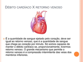 DÉBITO CARDÍACO X RETORNO VENOSO 
 É a quantidade de sangue ejetado pelo coração, deve ser 
igual ao retorno venoso, que é a quantidade de sangue 
que chega ao coração por minuto. Só somos capazes de 
manter o débito cardíaco se, proporcionalmente, tivermos 
retorno venoso. O grande mecanismo que permite o 
retorno venoso é a compressão intermitente das veias dos 
membros inferiores. 
 