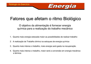 Fisiologia do ExercFisiologia do Exercííciocio
Fatores que afetam o ritmo BiolFatores que afetam o ritmo Biolóógicogico
O objetivo da alimentação é fornecer energia
química para a realização do trabalho mecânico
1. Quanto mais energia estocada maior as possibilidades de realizar trabalho
2. A realização de Trabalho diminui os estoques de energia química
3. Quanto mais intenso o trabalho, mais energia será gasta na recuperação.
4. Quanto mais intenso o trabalho, maior será a conversão em energia mecânica
e térmica
 