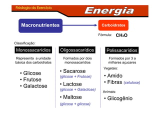 Fisiologia do ExercFisiologia do Exercííciocio
Macronutrientes Carboidratos
CH2OFórmula:
Classificação:
Representa a unidade
básica dos carboidratos
Monossacarídios
• Glicose
• Frutose
• Galactose
Oligossacarídios
Formados por dois
monossacarídios
• Sacarose
(glicose + Frutose)
• Lactose
(glicose + Galactose)
• Maltose
(glicose + glicose)
Polissacarídios
• Amido
• Fibras (celulose)
Formados por 3 a
milhares açucares
Vegetais:
Animais:
• Glicogênio
 