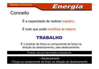Fisiologia do ExercFisiologia do Exercííciocio
Conceito
É a capacidade de realizar trabalho.
É tudo que pode modificar a matéria
TRABALHOTRABALHOTRABALHOTRABALHOTRABALHOTRABALHOTRABALHOTRABALHO
É o produto da força ou componente da força na
direção do deslocamento, pelo deslocamento.
Portanto, para que haja trabalho necessitamos:
• Deslocamento
• Força ou componente da força na direção do deslocamento.
 