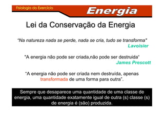 Fisiologia do ExercFisiologia do Exercííciocio
Lei da ConservaLei da Conservaçção da Energiaão da Energia
Sempre que desaparece uma quantidade de uma classe de
energia, uma quantidade exatamente igual de outra (s) classe (s)
de energia é (são) produzida.
“Na natureza nada se perde, nada se cria, tudo se transforma"
Lavoisier
"A energia não pode ser criada,não pode ser destruida“
James Prescott
“A energia não pode ser criada nem destruída, apenas
transformada de uma forma para outra”.
 