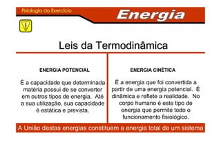 Fisiologia do ExercFisiologia do Exercííciocio
Leis da TermodinâmicaLeis da Termodinâmica
ENERGIA POTENCIALENERGIA POTENCIAL ENERGIA CINENERGIA CINÉÉTICATICA
É a capacidade que determinada
matéria possui de se converter
em outros tipos de energia. Até
a sua utilização, sua capacidade
é estática e prevista.
É a energia que foi convertida a
partir de uma energia potencial. É
dinâmica e reflete a realidade. No
corpo humano é este tipo de
energia que permite todo o
funcionamento fisiológico.
A União destas energias constituem a energia total de um sistema
 