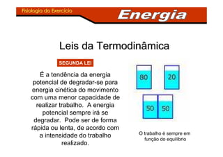 Fisiologia do ExercFisiologia do Exercííciocio
Leis da TermodinâmicaLeis da Termodinâmica
É a tendência da energia
potencial de degradar-se para
energia cinética do movimento
com uma menor capacidade de
realizar trabalho. A energia
potencial sempre irá se
degradar. Pode ser de forma
rápida ou lenta, de acordo com
a intensidade do trabalho
realizado.
SEGUNDA LEI
O trabalho é sempre em
função do equilíbrio
 