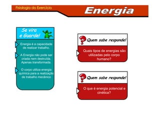 Fisiologia do ExercFisiologia do Exercííciocio
Se viraSe vira
e Guarde!e Guarde!
Energia é a capacidade
de realizar trabalho.
A Energia não pode ser
criada nem destruída.
Apenas transformada.
O corpo utiliza energia
química para a realização
de trabalho mecânico
Quem sabe responde!
Quais tipos de energias são
utilizadas pelo corpo
humano?
Quem sabe responde!
O que é energia potencial e
cinética?
 