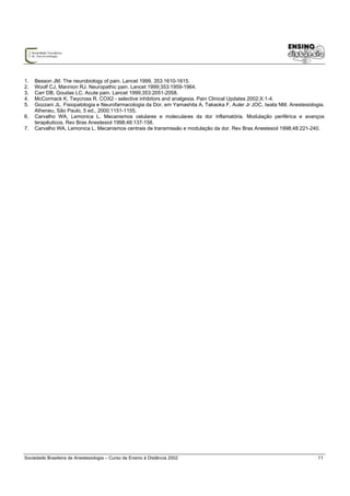 1.   Besson JM. The neurobiology of pain. Lancet 1999. 353:1610-1615.
2.   Woolf CJ, Mannion RJ. Neuropathic pain. Lancet 1999;353:1959-1964.
3.   Carr DB, Goudas LC. Acute pain. Lancet 1999;353:2051-2058.
4.   McCormack K, Twycross R. COX2 - selective inhibitors and analgesia. Pain Clinical Updates 2002;X:1-4.
5.   Gozzani JL. Fisiopatologia e Neurofarmacologia da Dor, em Yamashita A, Takaoka F, Auler Jr JOC, Iwata NM. Anestesiologia.
     Atheneu, São Paulo, 5 ed., 2000;1151-1155.
6.   Carvalho WA, Lemonica L. Mecanismos celulares e moleculares da dor inflamatória. Modulação periférica e avanços
     terapêuticos. Rev Bras Anestesiol 1998;48:137-158.
7.   Carvalho WA, Lemonica L. Mecanismos centrais de transmissão e modulação da dor. Rev Bras Anestesiol 1998;48:221-240.




Sociedade Brasileira de Anestesiologia – Curso de Ensino à Distância 2002                                                  11
 