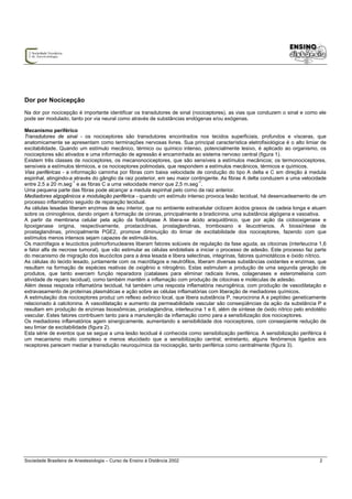 Dor por Nocicepção
Na dor por nocicepção é importante identificar os transdutores de sinal (nociceptores), as vias que conduzem o sinal e como ele
pode ser modulado, tanto por via neural como através de substâncias endógenas e/ou exógenas.

Mecanismo periférico
Transdutores de sinal - os nociceptores são transdutores encontrados nos tecidos superficiais, profundos e vísceras, que
anatomicamente se apresentam como terminações nervosas livres. Sua principal característica eletrofisiológica é o alto limiar de
excitabilidade. Quando um estímulo mecânico, térmico ou químico intenso, potencialmente lesivo, é aplicado ao organismo, os
nociceptores são ativados e uma informação de agressão é encaminhada ao sistema nervoso central (figura 1).
Existem três classes de nociceptores, os mecanonociceptores, que são sensíveis a estímulos mecânicos; os termonociceptores,
sensíveis a estímulos térmicos, e os nociceptores polimodais, que respondem a estímulos mecânicos, térmicos e químicos.
Vias periféricas - a informação caminha por fibras com baixa velocidade de condução do tipo A delta e C em direção à medula
espinhal, atingindo-a através do gânglio da raiz posterior, em seu maior contingente. As fibras A delta conduzem a uma velocidade
entre 2,5 a 20 m.seg-1 e as fibras C a uma velocidade menor que 2,5 m.seg-1.
Uma pequena parte das fibras pode alcançar a medula espinhal pelo corno da raiz anterior.
Mediadores algogênicos e modulação periférica - quando um estímulo intenso provoca lesão tecidual, há desencadeamento de um
processo inflamatório seguido de reparação tecidual.
As células lesadas liberam enzimas de seu interior, que no ambiente extracelular ciclizam ácidos graxos de cadeia longa e atuam
sobre os cininogênios, dando origem à formação de cininas, principalmente a bradicinina, uma substância algógena e vasoativa.
A partir da membrana celular pela ação da fosfolipase A libera-se ácido araquidônico, que por ação da ciclooxigenase e
lipoxigenase origina, respectivamente, prostaciclinas, prostaglandinas, tromboxano e leucotrienos. A biossíntese de
prostaglandinas, principalmente PGE2, promove diminuição do limiar de excitabilidade dos nociceptores, fazendo com que
estímulos menos intensos sejam capazes de estimulá-los.
Os macrófagos e leucócitos polimorfonucleares liberam fatores solúveis de regulação da fase aguda, as citocinas (interleucina 1,6
e fator alfa de necrose tumoral), que vão estimular as células endoteliais a iniciar o processo de adesão. Este processo faz parte
do mecanismo de migração dos leucócitos para a área lesada e libera selectinas, integrinas, fatores quimiotáticos e óxido nítrico.
As células do tecido lesado, juntamente com os macrófagos e neutrófilos, liberam diversas substâncias oxidantes e enzimas, que
resultam na formação de espécies reativas de oxigênio e nitrogênio. Estas estimulam a produção de uma segunda geração de
produtos, que tanto exercem função reparadora (catalases para eliminar radicais livres, colagenases e esteromelisina com
atividade de reparo tecidual), como também mantêm a inflamação com produção de citocinas e moléculas de adesão.
Além dessa resposta inflamatória tecidual, há também uma resposta inflamatória neurogênica, com produção de vasodilatação e
extravasamento de proteínas plasmáticas e ação sobre as células inflamatórias com liberação de mediadores químicos.
A estimulação dos nociceptores produz um reflexo axônico local, que libera substância P, neurocinina A e peptídeo geneticamente
relacionado à calcitonina. A vasodilatação e aumento da permeabilidade vascular são conseqüências da ação da substância P e
resultam em produção de enzimas lisossômicas, prostaglandina, interleucina 1 e 6, além de síntese de óxido nítrico pelo endotélio
vascular. Estes fatores contribuem tanto para a manutenção da inflamação como para a sensibilização dos nociceptores.
Os mediadores inflamatórios agem sinergicamente, aumentando a sensibilidade dos nociceptores, com conseqüente redução de
seu limiar de excitabilidade (figura 2).
Esta série de eventos que se segue a uma lesão tecidual é conhecida como sensibilização periférica. A sensibilização periférica é
um mecanismo muito complexo e menos elucidado que a sensibilização central; entretanto, alguns fenômenos ligados aos
receptores parecem mediar a transdução neuroquímica da nocicepção, tanto periférica como centralmente (figura 3).




Sociedade Brasileira de Anestesiologia – Curso de Ensino à Distância 2002                                                      2
 