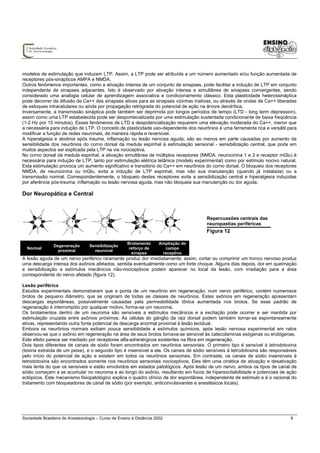 modelos de estimulação que induzem LTP. Assim, a LTP pode ser atribuída a um número aumentado e/ou função aumentada de
receptores pós-sinápticos AMPA e NMDA.
Outros fenômenos importantes, como a ativação intensa de um conjunto de sinapses, pode facilitar a indução de LTP em conjunto
independente de sinapses adjacentes. Isto é observado por ativação intensa e simultânea de sinapses convergentes, sendo
considerado uma analogia celular de aprendizagem associativa e condicionamento clássico. Esta plasticidade heterossináptica
pode decorrer da difusão de Ca++ das sinapses ativas para as sinapses vizinhas inativas, ou através de ondas de Ca++ liberadas
de estoques intracelulares ou ainda por propagação retrógrada do potencial de ação na árvore dendrítica.
Inversamente, a transmissão sináptica pode também ser deprimida por longos períodos de tempo (LTD - long term depression),
assim como uma LTP estabelecida pode ser despontecializada por uma estimulação sustentada condicionante de baixa freqüência
(1-2 Hz por 15 minutos). Esses fenômenos de LTD e despotencialização requerem uma elevação moderada do Ca++, menor que
a necessária para indução de LTP. O conceito de plasticidade uso-dependente dos neurônios é uma ferramenta rica e versátil para
modificar a função de redes neuronais, de maneira rápida e reversível.
A hiperalgesia e alodinia após trauma, inflamação ou lesão nervosa aguda, são ao menos em parte causadas por aumento da
sensibilidade dos neurônios do corno dorsal da medula espinhal à estimulação sensorial - sensibilização central, que pode em
muitos aspectos ser explicada pela LTP na via nociceptiva.
No corno dorsal da medula espinhal, a ativação simultânea de múltiplos receptores (NMDA, neurocinina 1 e 2 e receptor mGlu) é
necessária para indução de LTP, tanto por estimulação elétrica tetânica (modelo experimental) como por estímulo nocivo natural.
Esta estimulação provoca um aumento significativo e transitório do Ca++ em neurônios do corno dorsal. O bloqueio dos receptores
NMDA, de neurocinina ou mGlu, evita a indução de LTP espinhal, mas não sua manutenção (quando já instalada) ou a
transmissão normal. Correspondentemente, o bloqueio destes receptores evita a sensibilização central e hiperalgesia induzidas
por aferência pós-trauma, inflamação ou lesão nervosa aguda, mas não bloqueia sua manutenção ou dor aguda.

Dor Neuropática e Central



                                                                                      Repercussões centrais das
                                                                                      neuropastias periféricas
                                                                                      Figura 12

                                                      Brotamento      Ampliação do
                Degeneração       Sensibilização
  Normal                                               reforço de       campo
                  proximal          neuronal
                                                        sinapse        receptivo
A lesão aguda de um nervo periférico raramente produz dor imediatamente; assim, cortar ou comprimir um tronco nervoso produz
uma descarga intensa dos axônios afetados, sentida eventualmente como um forte choque. Alguns dias depois, dor em queimação
e sensibilização a estímulos mecânicos não-nociceptivos podem aparecer no local da lesão, com irradiação para a área
correspondente do nervo afetado (figura 12).

Lesão periférica
Estudos experimentais demonstraram que a ponta de um neurônio em regeneração, num nervo periférico, contém numerosos
brotos de pequeno diâmetro, que se originam de todas as classes de neurônios. Estes axônios em regeneração apresentam
descargas espontâneas, possivelmente causadas pela permeabilidade iônica aumentada nos brotos. Se esse padrão de
regeneração é interrompido por qualquer motivo, forma-se um neuroma.
Os brotamentos dentro de um neuroma são sensíveis a estímulos mecânicos e a excitação pode ocorrer e ser mantida por
estimulação cruzada entre axônios próximos. As células do gânglio da raiz dorsal podem também tornar-se espontaneamente
ativas, representando outra fonte potencial de descarga anormal proximal à lesão tecidual.
Embora os neurônios normais exibam pouca sensibilidade a estímulos químicos, após lesão nervosa experimental em ratos
observou-se que o axônio em regeneração na área de seus brotos tornava-se sensível às catecolaminas exógenas ou endógenas.
Este efeito parece ser mediado por receptores alfa-adrenérgicos existentes na fibra em regeneração.
Dois tipos diferentes de canais de sódio foram encontrados em neurônios sensoriais. O primeiro tipo é sensível à tetrodotoxina
(toxina extraída de um peixe), e o segundo tipo é insensível a ela. Os canais de sódio sensíveis à tetrodotoxina são responsáveis
pelo início do potencial de ação e existem em todos os neurônios sensoriais. Em contraste, os canais de sódio insensíveis à
tetrodotoxina são encontrados somente nos neurônios sensoriais nociceptivos. Eles têm uma cinética de ativação e desativação
mais lenta do que os sensíveis e estão envolvidos em estados patológicos. Após lesão de um nervo, ambos os tipos de canal de
sódio começam a se acumular no neuroma e ao longo do axônio, resultando em focos de hiperexcitabilidade e potenciais de ação
ectópicos. Este mecanismo fisiopatológico explica o quadro clínico de dor espontânea, independente de estímulo e é o racional do
tratamento com bloqueadores de canal de sódio (por exemplo, anticonvulsivantes e anestésicos locais).




Sociedade Brasileira de Anestesiologia – Curso de Ensino à Distância 2002                                                     9
 