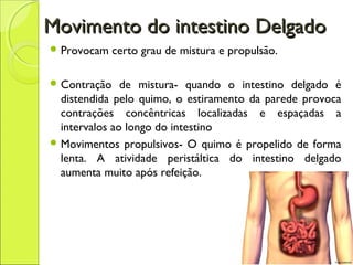 Movimento do intestino DelgadoMovimento do intestino Delgado
 Provocam certo grau de mistura e propulsão.
 Contração de mistura- quando o intestino delgado é
distendida pelo quimo, o estiramento da parede provoca
contrações concêntricas localizadas e espaçadas a
intervalos ao longo do intestino
 Movimentos propulsivos- O quimo é propelido de forma
lenta. A atividade peristáltica do intestino delgado
aumenta muito após refeição.
 