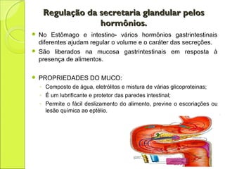 Regulação da secretaria glandular pelosRegulação da secretaria glandular pelos
hormônios.hormônios.
 No Estômago e intestino- vários hormônios gastrintestinais
diferentes ajudam regular o volume e o caráter das secreções.
 São liberados na mucosa gastrintestinais em resposta à
presença de alimentos.
 PROPRIEDADES DO MUCO:
◦ Composto de água, eletrólitos e mistura de várias glicoproteinas;
◦ É um lubrificante e protetor das paredes intestinal;
◦ Permite o fácil deslizamento do alimento, previne o escoriações ou
lesão química ao eptélio.
 