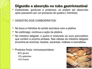 Digestão e absorção no tubo gastrintestinalDigestão e absorção no tubo gastrintestinal
 Carboidrato, gorduras e proteínas- só podem ser absorvido
após passarem por um processo de quebra ( hidrolise).
 DIGESTÃO DOS CARBOIDRATOS:
 Na boca a hidrolise do amido acontece com a ptialina
 No estômago: continua a ação da ptialina
 No intestino delgado: o quimo é misturado ao suco pancreático
que contém a enzima amilase. Nas células do intestino delgado
encontra-se enzimas: lactase, sacarase, maltase e isomaltase.
 Produtos finais: monossacarídeos:
◦ 80% glicose
◦ 10% galactose
◦ 10% frutose
 