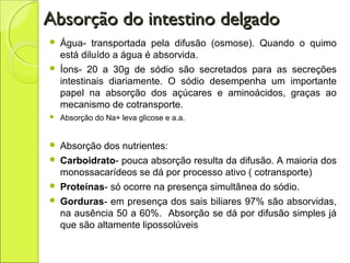 Absorção do intestino delgadoAbsorção do intestino delgado
 Água- transportada pela difusão (osmose). Quando o quimo
está diluído a água é absorvida.
 Íons- 20 a 30g de sódio são secretados para as secreções
intestinais diariamente. O sódio desempenha um importante
papel na absorção dos açúcares e aminoácidos, graças ao
mecanismo de cotransporte.
 Absorção do Na+ leva glicose e a.a.
 Absorção dos nutrientes:
 Carboidrato- pouca absorção resulta da difusão. A maioria dos
monossacarídeos se dá por processo ativo ( cotransporte)
 Proteínas- só ocorre na presença simultânea do sódio.
 Gorduras- em presença dos sais biliares 97% são absorvidas,
na ausência 50 a 60%. Absorção se dá por difusão simples já
que são altamente lipossolúveis
 
