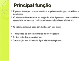 Principal funçãoPrincipal função
 È prover o corpo com um continuo suprimento de água, eletrólitos e
nutrientes.
 O alimento deve transitar ao longo do tubo digestivo a uma velocidade
apropriada para que se realizem as funções digestivas e absortivas.
 O sistema digestivo pode ser dividido em três fases:
 1-Propulsaõ do alimento através do tubo digestivo
 2- Secreção dos sucos gástricos
 3-Absorção dos alimentos, água, eletrólito digeridos.
 