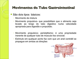 Movimentos do Tubo GastrointestinalMovimentos do Tubo Gastrointestinal
 São dois tipos básicos:
◦ Movimento de mistura
◦ Movimento propulsivo- que possibilitam que o alimento seja
levado ao longo do tubo digestivo numa velocidade
apropriada para digestão e propulsão.
◦ Movimento propulsivo- peristaltismo- é uma propriedade
inerente de qualquer tubo de músculo liso sincicial.
◦ Estímulo em qualquer ponto faz com que um anel contrátil se
propague em ambas as direções
 