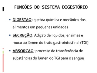 FUNÇÕES DO SISTEMA DIGESTÓRIO
 DIGESTÃO: quebra química e mecânica dos
alimentos em pequenas unidades
 SECREÇÃO:Adição de líquidos, enzimas e
muco ao lúmen do trato gastrointestinal (TGI)
 ABSORÇÃO: processo de transferência de
substâncias do lúmen doTGI para o sangue
 
