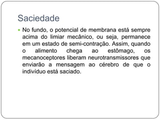 Saciedade
 No fundo, o potencial de membrana está sempre
 acima do limiar mecânico, ou seja, permanece
 em um estado de semi-contração. Assim, quando
 o     alimento   chega  ao    estômago,    os
 mecanoceptores liberam neurotransmissores que
 enviarão a mensagem ao cérebro de que o
 indivíduo está saciado.
 