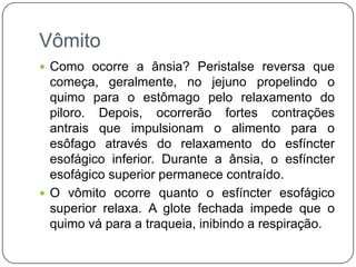 Vômito
 Como ocorre a ânsia? Peristalse reversa que
  começa, geralmente, no jejuno propelindo o
  quimo para o estômago pelo relaxamento do
  piloro. Depois, ocorrerão fortes contrações
  antrais que impulsionam o alimento para o
  esôfago através do relaxamento do esfíncter
  esofágico inferior. Durante a ânsia, o esfíncter
  esofágico superior permanece contraído.
 O vômito ocorre quanto o esfíncter esofágico
  superior relaxa. A glote fechada impede que o
  quimo vá para a traqueia, inibindo a respiração.
 
