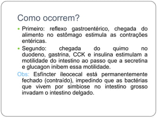 Como ocorrem?
 Primeiro:  reflexo gastroentérico, chegada do
  alimento no estômago estimula as contrações
  entéricas.
 Segundo:       chegada      do     quimo      no
  duodeno, gastrina, CCK e insulina estimulam a
  motilidade do intestino ao passo que a secretina
  e glucagon inibem essa motilidade.
Obs: Esfíncter íleocecal está permanentemente
  fechado (contraído), impedindo que as bactérias
  que vivem por simbiose no intestino grosso
  invadam o intestino delgado.
 