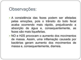 Observações:
 A consistência das fezes podem ser afetadas
  pelas emoções, pois o trânsito do bolo fecal
  acaba ocorrendo mais rápido, prejudicando a
  absorção de água e, consequentemente, as
  fezes são mais liquefeitas.
 NO e H2S provocam o aumento dos movimentos
  de massa. Assim, uma inflamação causada por
  bactérias geram aumento dos movimentos de
  massa e, consequentemente, diarreia.
 