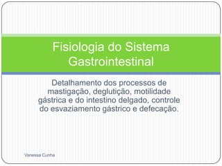 Fisiologia do Sistema
              Gastrointestinal
        Detalhamento dos processos de
       mastigação, deglutição, motilidade
     gástrica e do intestino delgado, controle
     do esvaziamento gástrico e defecação.




Vanessa Cunha
 