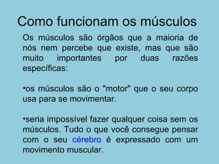 Como funcionam os músculos Os músculos são órgãos que a maioria de nós nem percebe que existe, mas que são muito importantes por duas razões específicas:  os músculos são o "motor" que o seu corpo usa para se movimentar.  seria impossível fazer qualquer coisa sem os músculos. Tudo o que você consegue pensar com o seu  cérebro  é expressado com um movimento muscular.  