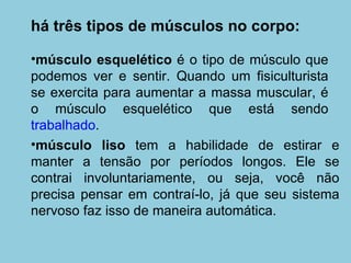 há três tipos de músculos no corpo:  músculo esquelético  é o tipo de músculo que podemos ver e sentir. Quando um fisiculturista se exercita para aumentar a massa muscular, é o músculo esquelético que está sendo  trabalhado . músculo liso  tem a habilidade de estirar e manter a tensão por períodos longos. Ele se contrai involuntariamente, ou seja, você não precisa pensar em contraí-lo, já que seu sistema nervoso faz isso de maneira automática.  