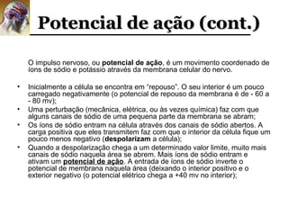 Potencial de ação (cont.)

    O impulso nervoso, ou potencial de ação, é um movimento coordenado de
    íons de sódio e potássio através da membrana celular do nervo.

•   Inicialmente a célula se encontra em “repouso”. O seu interior é um pouco
    carregado negativamente (o potencial de repouso da membrana é de - 60 a
    - 80 mv);
•   Uma perturbação (mecânica, elétrica, ou às vezes química) faz com que
    alguns canais de sódio de uma pequena parte da membrana se abram;
•   Os íons de sódio entram na célula através dos canais de sódio abertos. A
    carga positiva que eles transmitem faz com que o interior da célula fique um
    pouco menos negativo (despolarizam a célula);
•   Quando a despolarização chega a um determinado valor limite, muito mais
    canais de sódio naquela área se abrem. Mais íons de sódio entram e
    ativam um potencial de ação. A entrada de íons de sódio inverte o
    potencial de membrana naquela área (deixando o interior positivo e o
    exterior negativo (o potencial elétrico chega a +40 mv no interior);
 