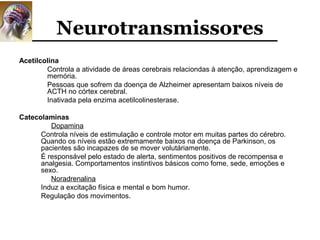 Neurotransmissores
Acetilcolina
        Controla a atividade de áreas cerebrais relaciondas à atenção, aprendizagem e
        memória.
        Pessoas que sofrem da doença de Alzheimer apresentam baixos níveis de
        ACTH no córtex cerebral.
        Inativada pela enzima acetilcolinesterase.

Catecolaminas
         Dopamina
      Controla níveis de estimulação e controle motor em muitas partes do cérebro.
      Quando os níveis estão extremamente baixos na doença de Parkinson, os
      pacientes são incapazes de se mover volutáriamente.
      É responsável pelo estado de alerta, sentimentos positivos de recompensa e
      analgesia. Comportamentos instintivos básicos como fome, sede, emoções e
      sexo.
         Noradrenalina
      Induz a excitação física e mental e bom humor.
      Regulação dos movimentos.
 
