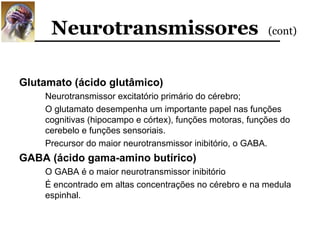 Neurotransmissores                                  (cont)



Glutamato (ácido glutâmico)
    Neurotransmissor excitatório primário do cérebro;
    O glutamato desempenha um importante papel nas funções
    cognitivas (hipocampo e córtex), funções motoras, funções do
    cerebelo e funções sensoriais.
    Precursor do maior neurotransmissor inibitório, o GABA.
GABA (ácido gama-amino butírico)
    O GABA é o maior neurotransmissor inibitório
    É encontrado em altas concentrações no cérebro e na medula
    espinhal.
 