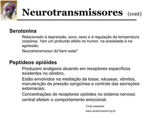 Neurotransmissores                                          (cont)


Serotonina
    Relacionado à depressão, sono, sexo e à regulação da temperatura
    corpórea. Tem um profundo efeito no humor, na ansiedade e na
    agressão.
    Neurotransmissor do”bem estar”


Peptídeos opióides
    Produzem analgesia atuando em receptores específicos
    existentes no cérebro,
    Estão envolvidos na mediação da tosse, náuseas, vômitos,
    manutenção da pressão sangüínea e controle das secreções
    estomacais,
    Concentrações de receptores opióides no sistema nervoso
    central afetam o comportamento emocional.
                                      Fonte adaptada:
                                      www.cerebromente.org.br
 