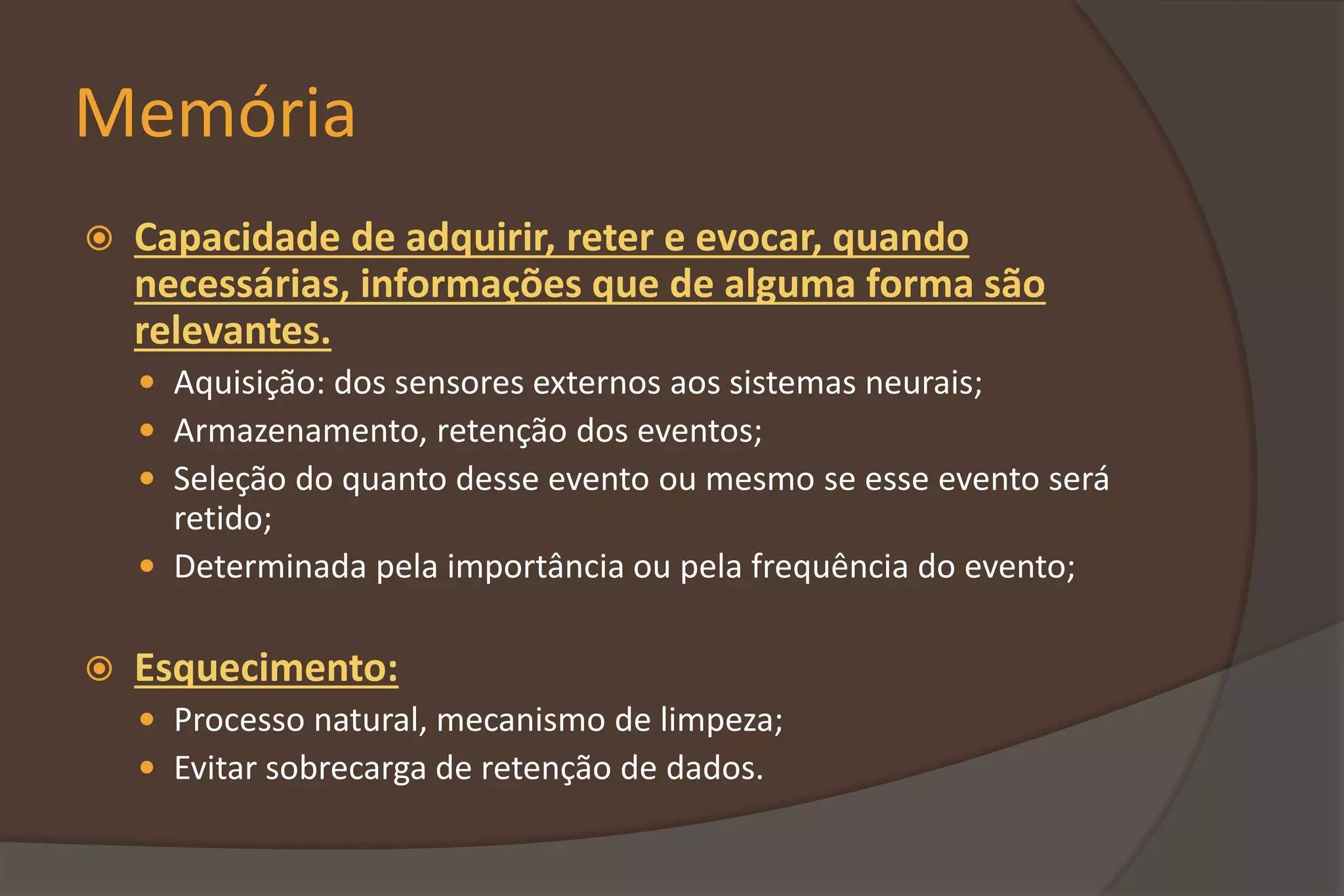 Memória
 Capacidade de adquirir, reter e evocar, quando
necessárias, informações que de alguma forma são
relevantes.
 Aquisição: dos sensores externos aos sistemas neurais;
 Armazenamento, retenção dos eventos;
 Seleção do quanto desse evento ou mesmo se esse evento será
retido;
 Determinada pela importância ou pela frequência do evento;
 Esquecimento:
 Processo natural, mecanismo de limpeza;
 Evitar sobrecarga de retenção de dados.
 