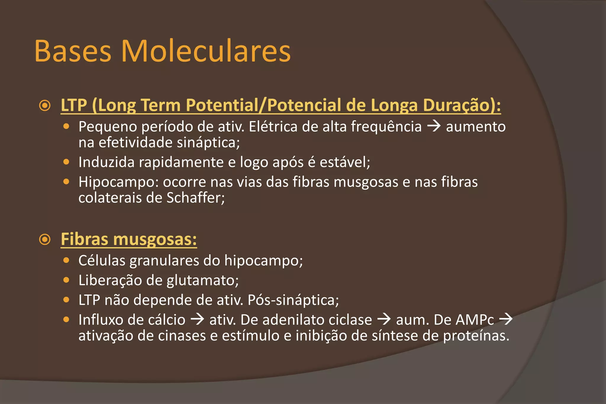 Bases Moleculares
 LTP (Long Term Potential/Potencial de Longa Duração):
 Pequeno período de ativ. Elétrica de alta frequência  aumento
na efetividade sináptica;
 Induzida rapidamente e logo após é estável;
 Hipocampo: ocorre nas vias das fibras musgosas e nas fibras
colaterais de Schaffer;
 Fibras musgosas:
 Células granulares do hipocampo;
 Liberação de glutamato;
 LTP não depende de ativ. Pós-sináptica;
 Influxo de cálcio  ativ. De adenilato ciclase  aum. De AMPc 
ativação de cinases e estímulo e inibição de síntese de proteínas.
 