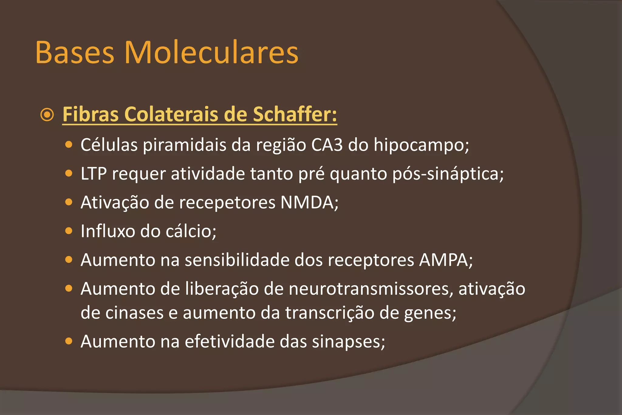 Bases Moleculares
 Fibras Colaterais de Schaffer:
 Células piramidais da região CA3 do hipocampo;
 LTP requer atividade tanto pré quanto pós-sináptica;
 Ativação de recepetores NMDA;
 Influxo do cálcio;
 Aumento na sensibilidade dos receptores AMPA;
 Aumento de liberação de neurotransmissores, ativação
de cinases e aumento da transcrição de genes;
 Aumento na efetividade das sinapses;
 