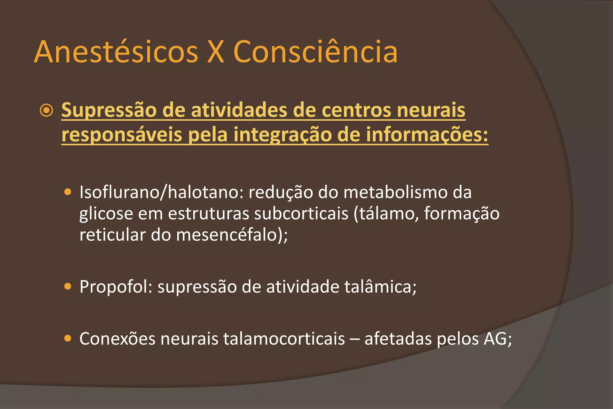Anestésicos X Consciência
 Supressão de atividades de centros neurais
responsáveis pela integração de informações:
 Isoflurano/halotano: redução do metabolismo da
glicose em estruturas subcorticais (tálamo, formação
reticular do mesencéfalo);
 Propofol: supressão de atividade talâmica;
 Conexões neurais talamocorticais – afetadas pelos AG;
 