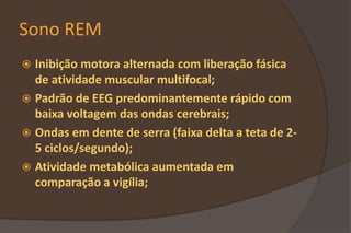 Sono REM
 Inibição motora alternada com liberação fásica
de atividade muscular multifocal;
 Padrão de EEG predominantemente rápido com
baixa voltagem das ondas cerebrais;
 Ondas em dente de serra (faixa delta a teta de 2-
5 ciclos/segundo);
 Atividade metabólica aumentada em
comparação a vigília;
 