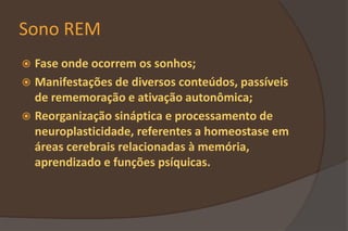 Sono REM
 Fase onde ocorrem os sonhos;
 Manifestações de diversos conteúdos, passíveis
de rememoração e ativação autonômica;
 Reorganização sináptica e processamento de
neuroplasticidade, referentes a homeostase em
áreas cerebrais relacionadas à memória,
aprendizado e funções psíquicas.
 