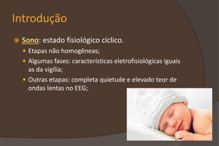 Introdução
 Sono: estado fisiológico cíclico.
 Etapas não homogêneas;
 Algumas fases: características eletrofisiológicas iguais
as da vigília;
 Outras etapas: completa quietude e elevado teor de
ondas lentas no EEG;
 