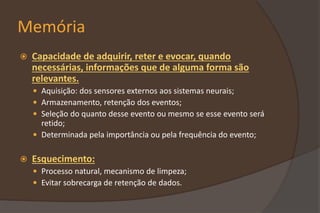 Memória
 Capacidade de adquirir, reter e evocar, quando
necessárias, informações que de alguma forma são
relevantes.
 Aquisição: dos sensores externos aos sistemas neurais;
 Armazenamento, retenção dos eventos;
 Seleção do quanto desse evento ou mesmo se esse evento será
retido;
 Determinada pela importância ou pela frequência do evento;
 Esquecimento:
 Processo natural, mecanismo de limpeza;
 Evitar sobrecarga de retenção de dados.
 