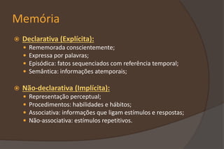 Memória
 Declarativa (Explícita):
 Rememorada conscientemente;
 Expressa por palavras;
 Episódica: fatos sequenciados com referência temporal;
 Semântica: informações atemporais;
 Não-declarativa (Implícita):
 Representação perceptual;
 Procedimentos: habilidades e hábitos;
 Associativa: informações que ligam estímulos e respostas;
 Não-associativa: estímulos repetitivos.
 