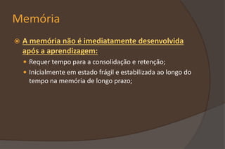 Memória
 A memória não é imediatamente desenvolvida
após a aprendizagem:
 Requer tempo para a consolidação e retenção;
 Inicialmente em estado frágil e estabilizada ao longo do
tempo na memória de longo prazo;
 